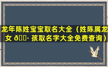 龙年陈姓宝宝取名大全（姓陈属龙女 🕷 孩取名字大全免费查询）